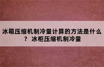 冰箱压缩机制冷量计算的方法是什么？ 冰柜压缩机制冷量